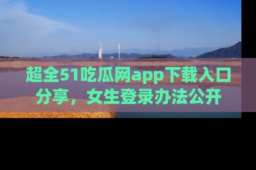 超全51吃瓜网app下载入口分享，女生登录办法公开