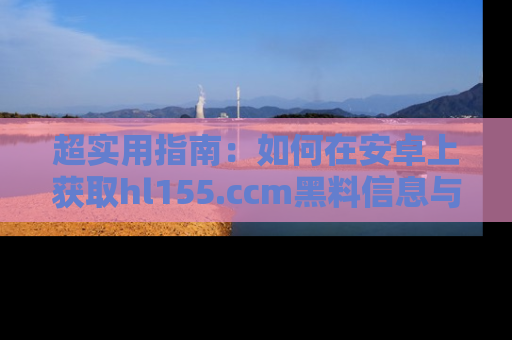 超实用指南：如何在安卓上获取hl155.ccm黑料信息与技巧