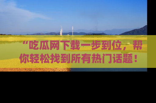 “吃瓜网下载一步到位，帮你轻松找到所有热门话题！”网址：www.chiguaw.com