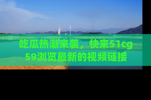 吃瓜热潮来袭，快来51cg59浏览最新的视频链接