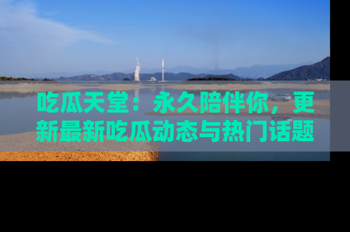 吃瓜天堂：永久陪伴你，更新最新吃瓜动态与热门话题