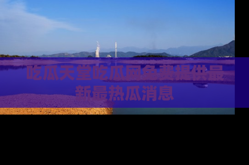 吃瓜天堂吃瓜网免费提供最新最热瓜消息