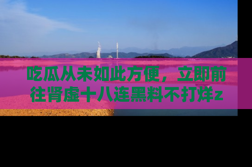 吃瓜从未如此方便，立即前往肾虚十八连黑料不打烊zzzttt，发现更多精彩，地址在这里！