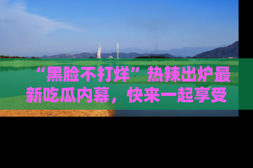 “黑脸不打烊”热辣出炉最新吃瓜内幕，快来一起享受这份乐趣吧！
