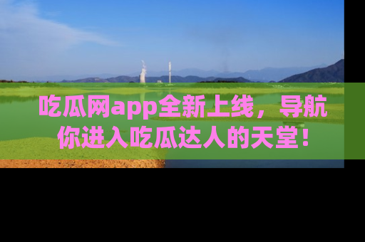 吃瓜网app全新上线，导航你进入吃瓜达人的天堂！