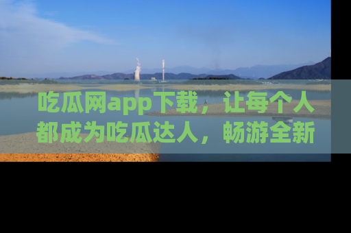 吃瓜网app下载，让每个人都成为吃瓜达人，畅游全新网页！