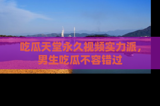 吃瓜天堂永久视频实力派，男生吃瓜不容错过
