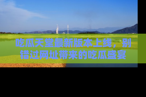 吃瓜天堂最新版本上线，别错过网址带来的吃瓜盛宴