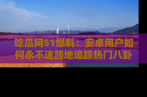 吃瓜网51爆料：安卓用户如何永不迷路地追踪热门八卦信息
