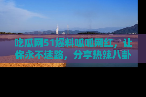 吃瓜网51爆料呱呱网红，让你永不迷路，分享热辣八卦速递！