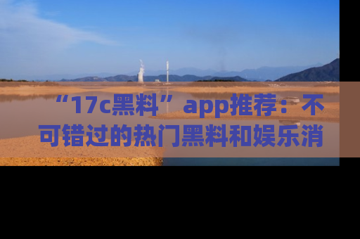 “17c黑料”app推荐：不可错过的热门黑料和娱乐消息