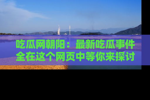 吃瓜网朝阳：最新吃瓜事件全在这个网页中等你来探讨！