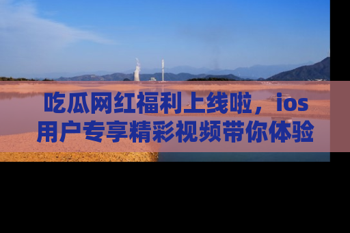 吃瓜网红福利上线啦，ios用户专享精彩视频带你体验乐趣！