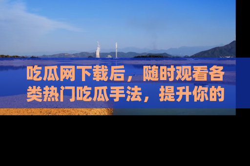 吃瓜网下载后，随时观看各类热门吃瓜手法，提升你的社交技能！