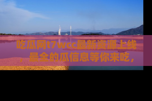 吃瓜网t7wcc最新资源上线，最全的瓜信息等你来吃，快来围观！