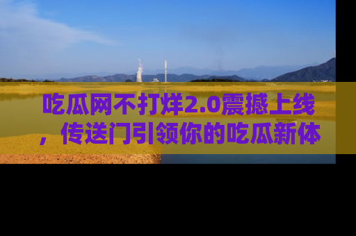 吃瓜网不打烊2.0震撼上线，传送门引领你的吃瓜新体验