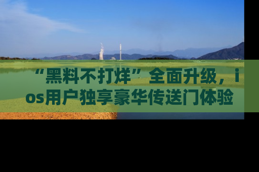 “黑料不打烊”全面升级，ios用户独享豪华传送门体验！