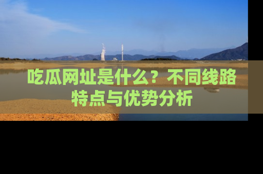 吃瓜网址是什么？不同线路特点与优势分析