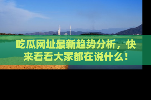 吃瓜网址最新趋势分析，快来看看大家都在说什么！