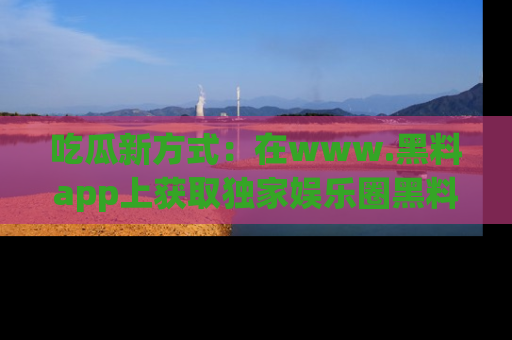 吃瓜新方式：在www.黑料app上获取独家娱乐圈黑料信息