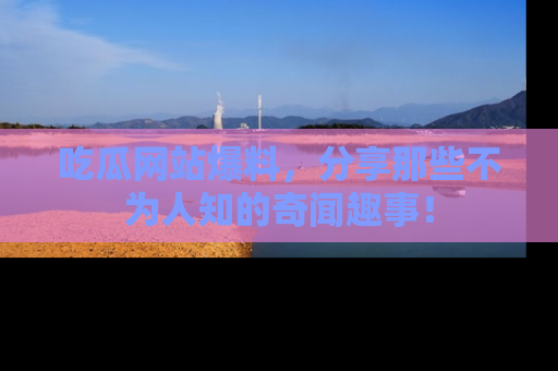 吃瓜网站爆料，分享那些不为人知的奇闻趣事！