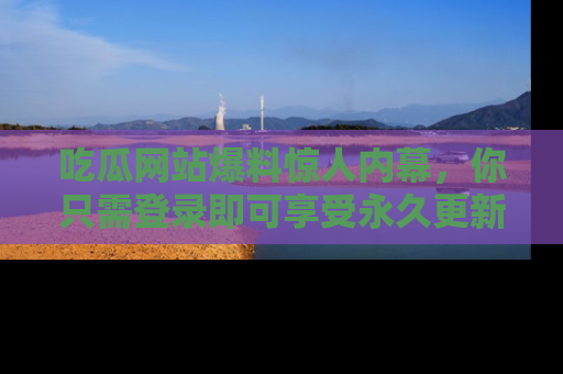 吃瓜网站爆料惊人内幕，你只需登录即可享受永久更新服务！