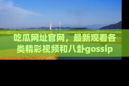 吃瓜网址官网，最新观看各类精彩视频和八卦gossip