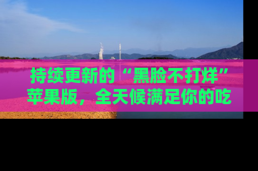 持续更新的“黑脸不打烊”苹果版，全天候满足你的吃瓜需求！