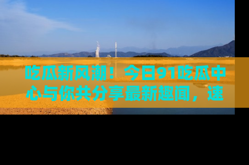 吃瓜新风潮！今日91吃瓜中心与你共分享最新趣闻，速来点击入口看看吧！