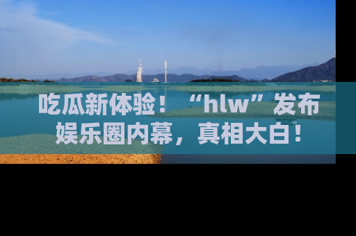 吃瓜新体验！“hlw”发布娱乐圈内幕，真相大白！