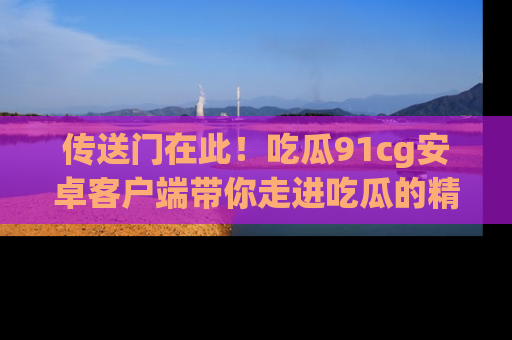 传送门在此！吃瓜91cg安卓客户端带你走进吃瓜的精彩世界