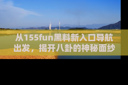 从155fun黑料新入口导航出发，揭开八卦的神秘面纱！