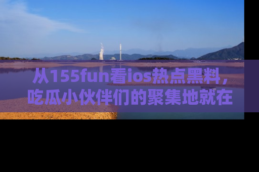 从155fun看ios热点黑料，吃瓜小伙伴们的聚集地就在这里！