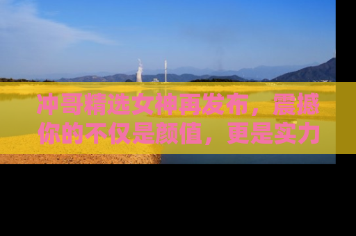 冲哥精选女神再发布，震撼你的不仅是颜值，更是实力！