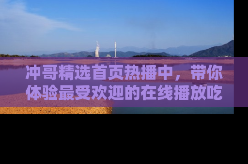 冲哥精选首页热播中，带你体验最受欢迎的在线播放吃瓜节目