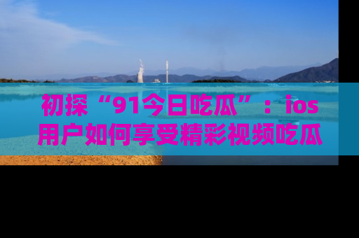 初探“91今日吃瓜”：ios用户如何享受精彩视频吃瓜时光