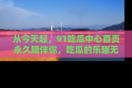 从今天起，91吃瓜中心首页永久陪伴你，吃瓜的乐趣无穷无尽！