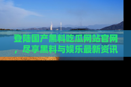 登陆国产黑料吃瓜网站官网，尽享黑料与娱乐最新资讯