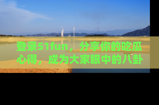 登录51fun，分享你的吃瓜心得，成为大家眼中的八卦专家！