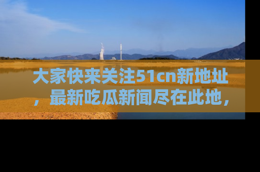 大家快来关注51cn新地址，最新吃瓜新闻尽在此地，绝对不容错过哦！