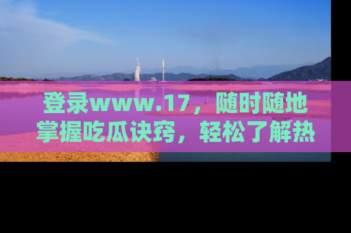 登录www.17，随时随地掌握吃瓜诀窍，轻松了解热点！