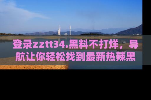 登录zztt34.黑料不打烊，导航让你轻松找到最新热辣黑料，吃瓜更方便！