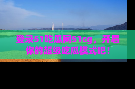 登录51吃瓜网51cg，开启你的超级吃瓜模式吧！