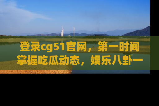 登录cg51官网，第一时间掌握吃瓜动态，娱乐八卦一网打尽！