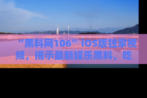 “黑料网106”iOS版独家视频，揭示最新娱乐黑料，吃瓜不停！
