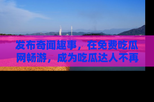 发布奇闻趣事，在免费吃瓜网畅游，成为吃瓜达人不再是梦！