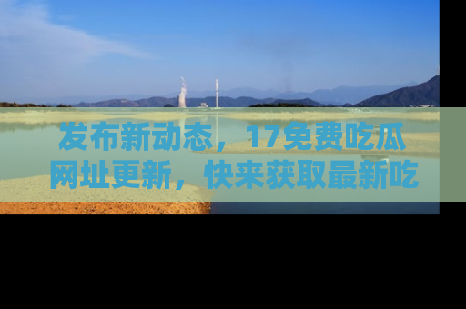 发布新动态，17免费吃瓜网址更新，快来获取最新吃瓜信息哦！