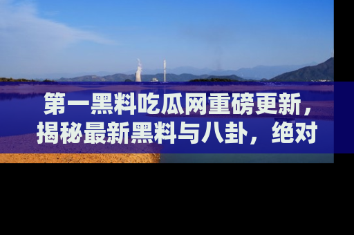 第一黑料吃瓜网重磅更新，揭秘最新黑料与八卦，绝对不容错过