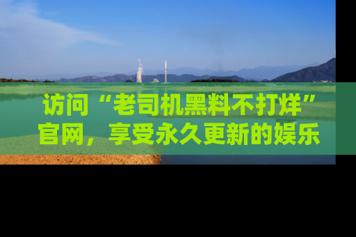 访问“老司机黑料不打烊”官网，享受永久更新的娱乐八卦和内幕新闻！