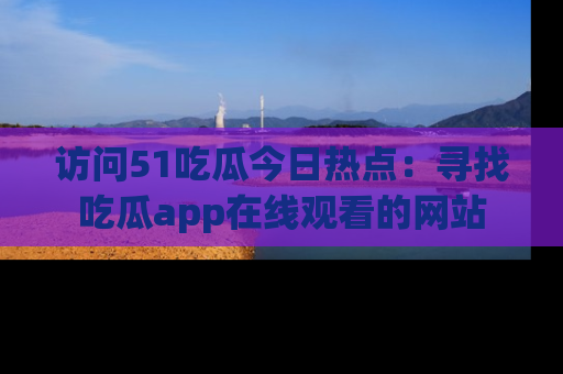 访问51吃瓜今日热点：寻找吃瓜app在线观看的网站